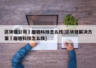 区块链公司癶趣链科技怎么找[区块链解决方案癶趣链科技怎么找]