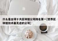 什么是全球十大区块链公司排名第一[世界区块链技术最先进的公司]